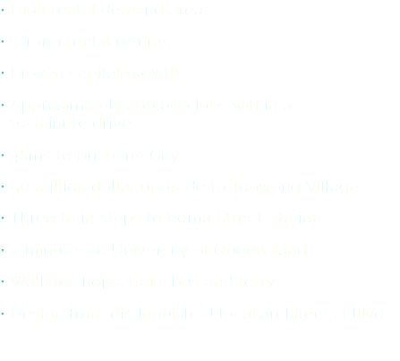 • High rental demand area
• Strong rental returns
• Proven capital growth
• Approximately 260,000 jobs within a   10-minute drive
• 4kms to Brisbane City
• 50 million dollar upgrade to Toowong Village
• Three train stops to Roma Street Station
• 7 minutes to University of Queensland
• Walk to shops, train, bus and ferry
• Design from distinguished local architects Ellivo
